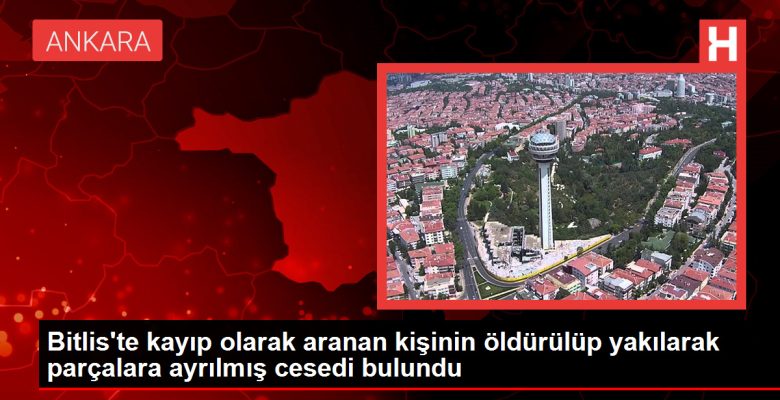 Bitlis’te kayıp olarak aranan kişinin öldürülüp yakılarak kesimlere ayrılmış cesedi bulundu