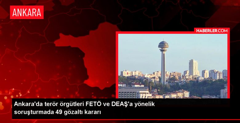 Ankara’da FETÖ/PDY ve DEAŞ Operasyonu: 49 Kuşkulu Gözaltına Alındı