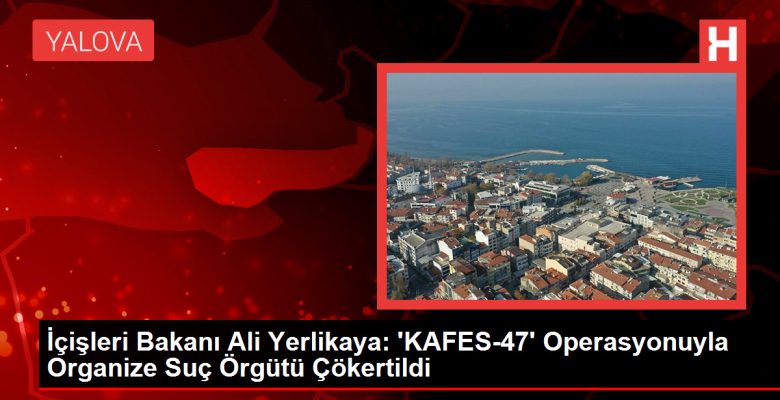 İçişleri Bakanı Ali Yerlikaya: ‘KAFES-47’ Operasyonuyla Organize Kabahat Örgütü Çökertildi