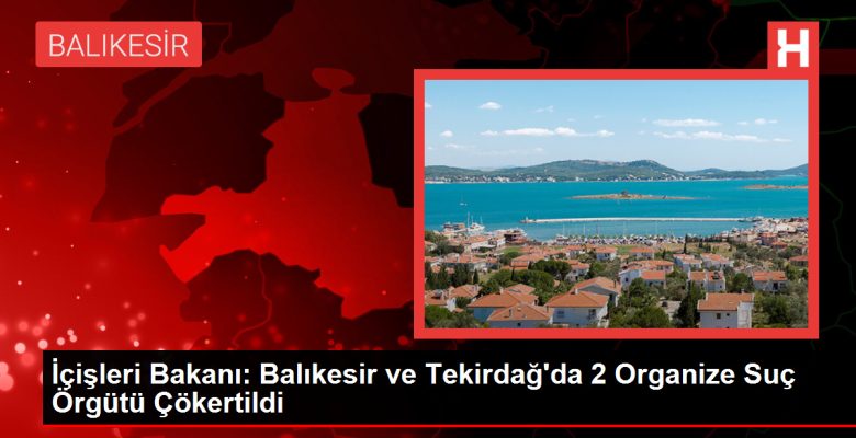 İçişleri Bakanı: Balıkesir ve Tekirdağ’da 2 Organize Cürüm Örgütü Çökertildi